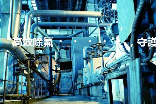 “高效除氟，守護(hù)碧水藍(lán)天——廢水中氟離子處理新篇章”